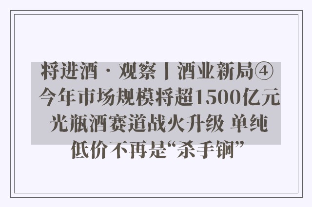 将进酒•观察丨酒业新局④ 今年市场规模将超1500亿元 光瓶酒赛道战火升级 单纯低价不再是“杀手锏”