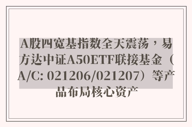 A股四宽基指数全天震荡，易方达中证A50ETF联接基金（A/C: 021206/021207）等产品布局核心资产